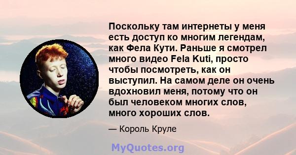 Поскольку там интернеты у меня есть доступ ко многим легендам, как Фела Кути. Раньше я смотрел много видео Fela Kuti, просто чтобы посмотреть, как он выступил. На самом деле он очень вдохновил меня, потому что он был