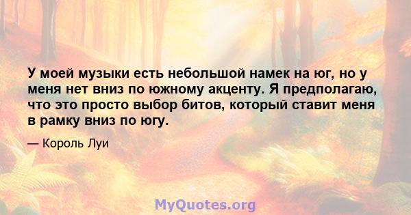 У моей музыки есть небольшой намек на юг, но у меня нет вниз по южному акценту. Я предполагаю, что это просто выбор битов, который ставит меня в рамку вниз по югу.