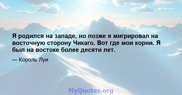 Я родился на западе, но позже я мигрировал на восточную сторону Чикаго. Вот где мои корни. Я был на востоке более десяти лет.