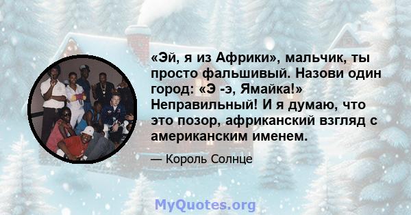 «Эй, я из Африки», мальчик, ты просто фальшивый. Назови один город: «Э -э, Ямайка!» Неправильный! И я думаю, что это позор, африканский взгляд с американским именем.