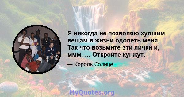 Я никогда не позволяю худшим вещам в жизни одолеть меня. Так что возьмите эти яички и, ммм, ... Откройте кунжут.