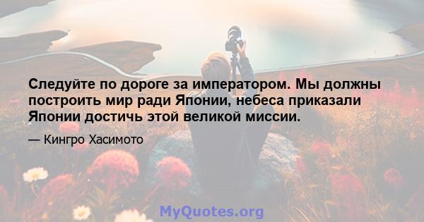 Следуйте по дороге за императором. Мы должны построить мир ради Японии, небеса приказали Японии достичь этой великой миссии.