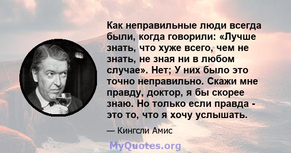 Как неправильные люди всегда были, когда говорили: «Лучше знать, что хуже всего, чем не знать, не зная ни в любом случае». Нет; У них было это точно неправильно. Скажи мне правду, доктор, я бы скорее знаю. Но только