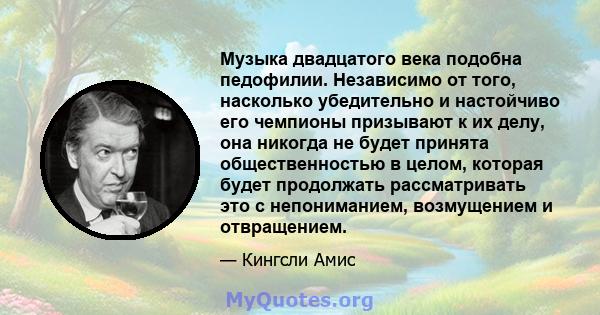 Музыка двадцатого века подобна педофилии. Независимо от того, насколько убедительно и настойчиво его чемпионы призывают к их делу, она никогда не будет принята общественностью в целом, которая будет продолжать