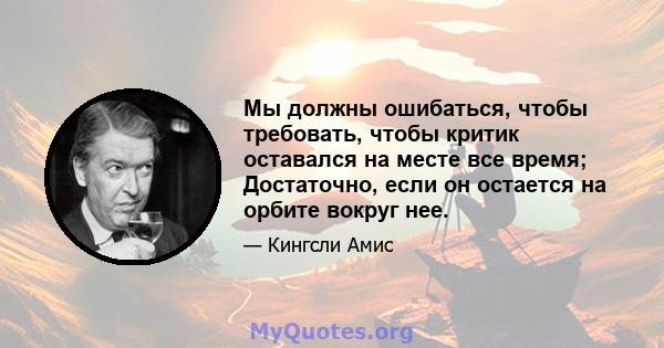 Мы должны ошибаться, чтобы требовать, чтобы критик оставался на месте все время; Достаточно, если он остается на орбите вокруг нее.