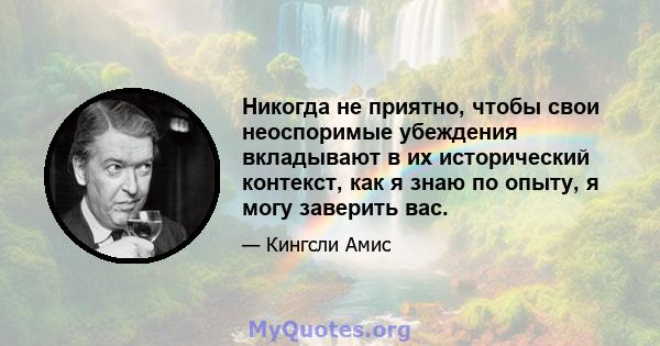 Никогда не приятно, чтобы свои неоспоримые убеждения вкладывают в их исторический контекст, как я знаю по опыту, я могу заверить вас.