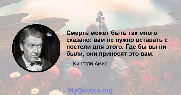 Смерть может быть так много сказано: вам не нужно вставать с постели для этого. Где бы вы ни были, они приносят это вам.