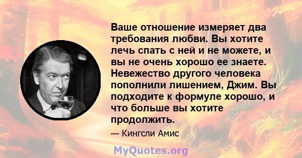 Ваше отношение измеряет два требования любви. Вы хотите лечь спать с ней и не можете, и вы не очень хорошо ее знаете. Невежество другого человека пополнили лишением, Джим. Вы подходите к формуле хорошо, и что больше вы