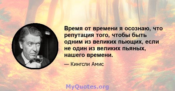 Время от времени я осознаю, что репутация того, чтобы быть одним из великих пьющих, если не один из великих пьяных, нашего времени.