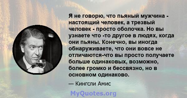 Я не говорю, что пьяный мужчина - настоящий человек, а трезвый человек - просто оболочка. Но вы узнаете что -то другое в людях, когда они пьяны. Конечно, вы иногда обнаруживаете, что они вовсе не отличаются-что вы