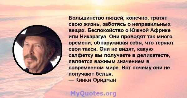 Большинство людей, конечно, тратят свою жизнь, заботясь о неправильных вещах. Беспокойство о Южной Африке или Никарагуа. Они проводят так много времени, обнаруживая себя, что теряют свои такси. Они не видят, какую