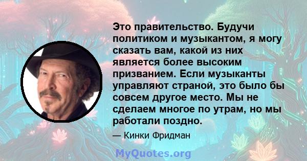 Это правительство. Будучи политиком и музыкантом, я могу сказать вам, какой из них является более высоким призванием. Если музыканты управляют страной, это было бы совсем другое место. Мы не сделаем многое по утрам, но