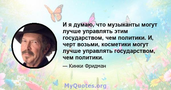 И я думаю, что музыканты могут лучше управлять этим государством, чем политики. И, черт возьми, косметики могут лучше управлять государством, чем политики.