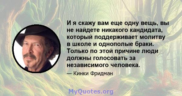 И я скажу вам еще одну вещь, вы не найдете никакого кандидата, который поддерживает молитву в школе и однополые браки. Только по этой причине люди должны голосовать за независимого человека.