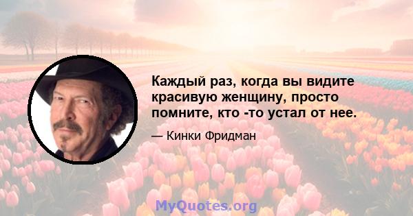 Каждый раз, когда вы видите красивую женщину, просто помните, кто -то устал от нее.