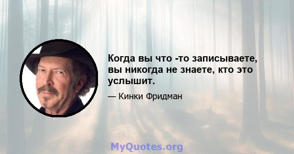 Когда вы что -то записываете, вы никогда не знаете, кто это услышит.