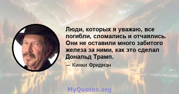 Люди, которых я уважаю, все погибли, сломались и отчаялись. Они не оставили много забитого железа за ними, как это сделал Дональд Трамп.