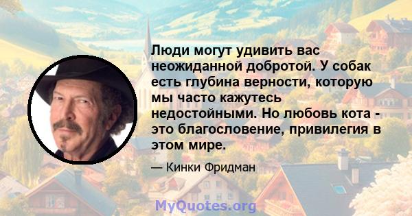 Люди могут удивить вас неожиданной добротой. У собак есть глубина верности, которую мы часто кажутесь недостойными. Но любовь кота - это благословение, привилегия в этом мире.