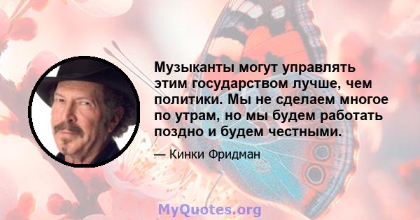 Музыканты могут управлять этим государством лучше, чем политики. Мы не сделаем многое по утрам, но мы будем работать поздно и будем честными.