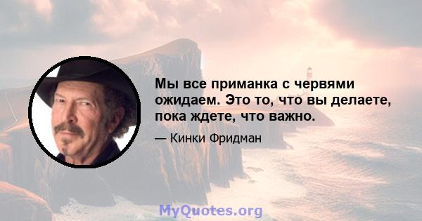 Мы все приманка с червями ожидаем. Это то, что вы делаете, пока ждете, что важно.