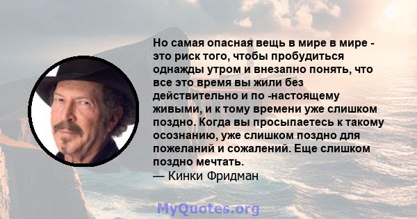 Но самая опасная вещь в мире в мире - это риск того, чтобы пробудиться однажды утром и внезапно понять, что все это время вы жили без действительно и по -настоящему живыми, и к тому времени уже слишком поздно. Когда вы