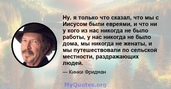 Ну, я только что сказал, что мы с Иисусом были евреями, и что ни у кого из нас никогда не было работы, у нас никогда не было дома, мы никогда не женаты, и мы путешествовали по сельской местности, раздражающих людей.