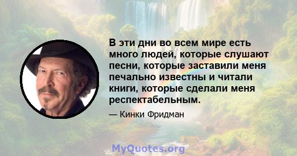 В эти дни во всем мире есть много людей, которые слушают песни, которые заставили меня печально известны и читали книги, которые сделали меня респектабельным.