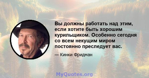 Вы должны работать над этим, если хотите быть хорошим курильщиком. Особенно сегодня со всем некущим миром постоянно преследует вас.