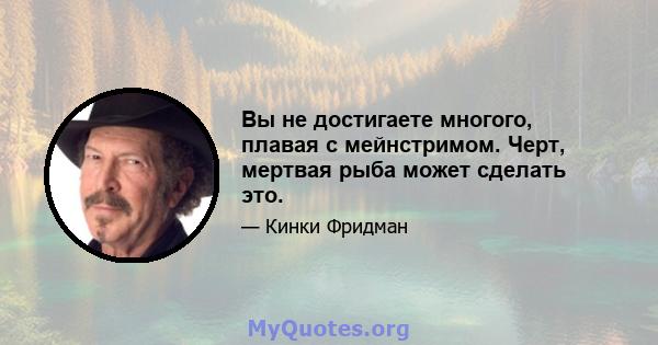 Вы не достигаете многого, плавая с мейнстримом. Черт, мертвая рыба может сделать это.