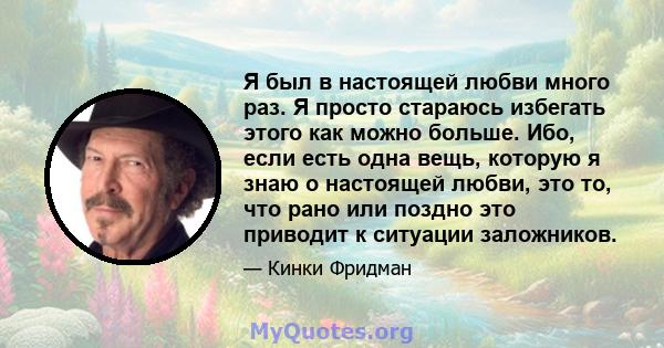 Я был в настоящей любви много раз. Я просто стараюсь избегать этого как можно больше. Ибо, если есть одна вещь, которую я знаю о настоящей любви, это то, что рано или поздно это приводит к ситуации заложников.