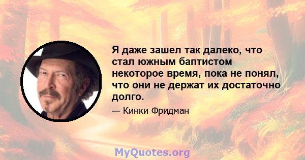 Я даже зашел так далеко, что стал южным баптистом некоторое время, пока не понял, что они не держат их достаточно долго.