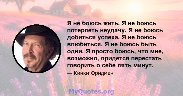 Я не боюсь жить. Я не боюсь потерпеть неудачу. Я не боюсь добиться успеха. Я не боюсь влюбиться. Я не боюсь быть одни. Я просто боюсь, что мне, возможно, придется перестать говорить о себе пять минут.