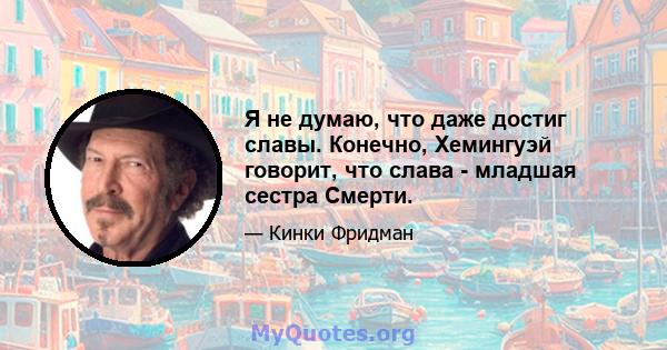 Я не думаю, что даже достиг славы. Конечно, Хемингуэй говорит, что слава - младшая сестра Смерти.