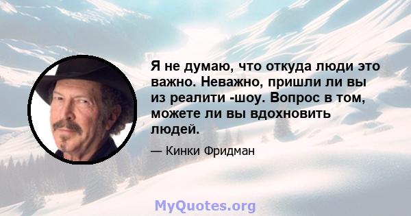 Я не думаю, что откуда люди это важно. Неважно, пришли ли вы из реалити -шоу. Вопрос в том, можете ли вы вдохновить людей.