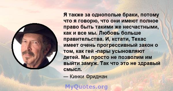 Я также за однополые браки, потому что я говорю, что они имеют полное право быть такими же несчастными, как и все мы. Любовь больше правительства. И, кстати, Техас имеет очень прогрессивный закон о том, как гей -пары