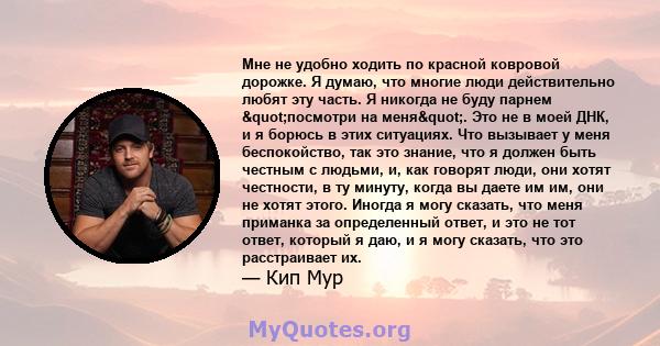 Мне не удобно ходить по красной ковровой дорожке. Я думаю, что многие люди действительно любят эту часть. Я никогда не буду парнем "посмотри на меня". Это не в моей ДНК, и я борюсь в этих ситуациях. Что