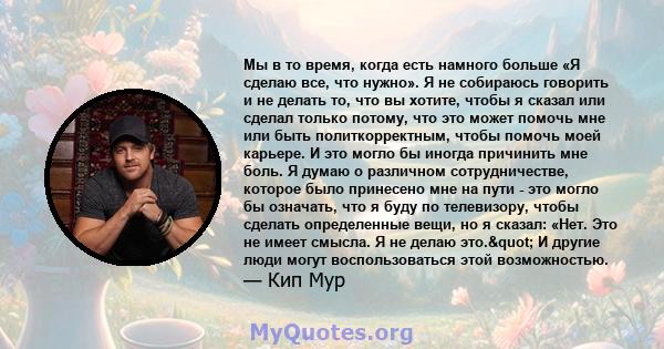 Мы в то время, когда есть намного больше «Я сделаю все, что нужно». Я не собираюсь говорить и не делать то, что вы хотите, чтобы я сказал или сделал только потому, что это может помочь мне или быть политкорректным,