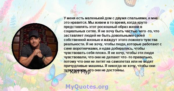 У меня есть маленький дом с двумя спальнями, и мне это нравится. Мы живем в то время, когда круто представлять этот роскошный образ жизни в социальных сетях. Я не хочу быть частью чего -то, что заставляет людей не быть