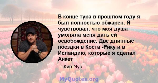 В конце тура в прошлом году я был полностью обжарен. Я чувствовал, что моя душа умоляла меня дать ей освобождение. Две длинные поездки в Коста -Рику и в Исландию, которые я сделал Анкет