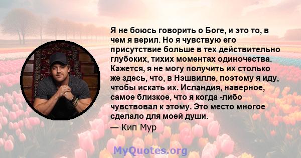 Я не боюсь говорить о Боге, и это то, в чем я верил. Но я чувствую его присутствие больше в тех действительно глубоких, тихих моментах одиночества. Кажется, я не могу получить их столько же здесь, что, в Нэшвилле,