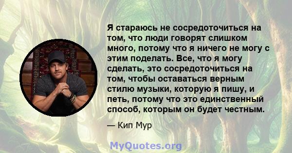 Я стараюсь не сосредоточиться на том, что люди говорят слишком много, потому что я ничего не могу с этим поделать. Все, что я могу сделать, это сосредоточиться на том, чтобы оставаться верным стилю музыки, которую я