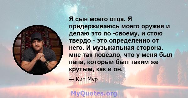 Я сын моего отца. Я придерживаюсь моего оружия и делаю это по -своему, и стою твердо - это определенно от него. И музыкальная сторона, мне так повезло, что у меня был папа, который был таким же крутым, как и он.