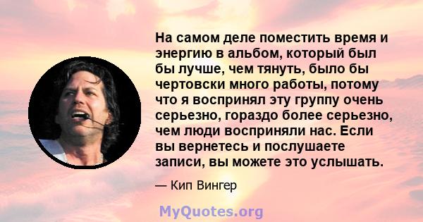 На самом деле поместить время и энергию в альбом, который был бы лучше, чем тянуть, было бы чертовски много работы, потому что я воспринял эту группу очень серьезно, гораздо более серьезно, чем люди восприняли нас. Если 