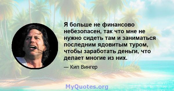 Я больше не финансово небезопасен, так что мне не нужно сидеть там и заниматься последним ядовитым туром, чтобы заработать деньги, что делает многие из них.