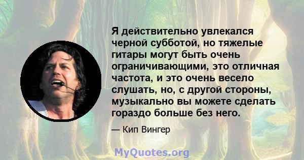 Я действительно увлекался черной субботой, но тяжелые гитары могут быть очень ограничивающими, это отличная частота, и это очень весело слушать, но, с другой стороны, музыкально вы можете сделать гораздо больше без него.