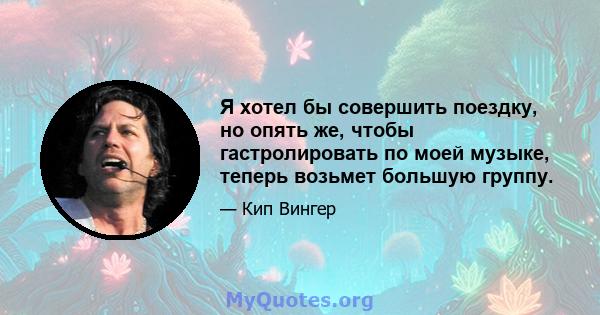 Я хотел бы совершить поездку, но опять же, чтобы гастролировать по моей музыке, теперь возьмет большую группу.