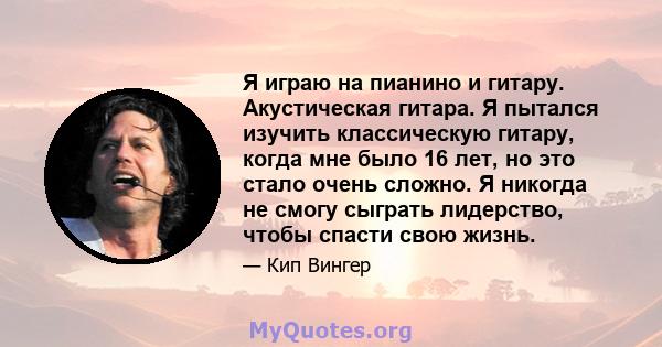 Я играю на пианино и гитару. Акустическая гитара. Я пытался изучить классическую гитару, когда мне было 16 лет, но это стало очень сложно. Я никогда не смогу сыграть лидерство, чтобы спасти свою жизнь.