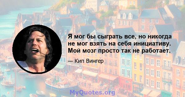 Я мог бы сыграть все, но никогда не мог взять на себя инициативу. Мой мозг просто так не работает.