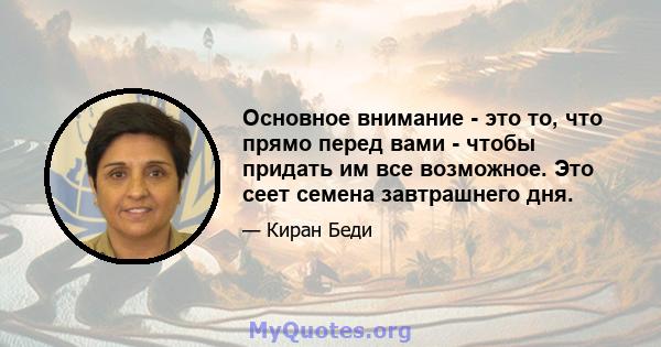 Основное внимание - это то, что прямо перед вами - чтобы придать им все возможное. Это сеет семена завтрашнего дня.