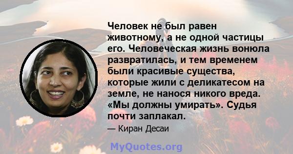 Человек не был равен животному, а не одной частицы его. Человеческая жизнь вонюла развратилась, и тем временем были красивые существа, которые жили с деликатесом на земле, не нанося никого вреда. «Мы должны умирать».